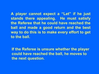 A player cannot expect a “Let” if he just
stands there appealing. He must satisfy
the Referee that he could have reached the
ball and made a good return and the best
way to do this is to make every effort to get
to the ball.
If the Referee is unsure whether the player
could have reached the ball, he moves to
the next question.
 