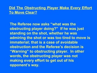 Did The Obstructing Player Make Every Effort
To Move Clear?
The Referee now asks “what was the
obstructing player doing?” If he was just
standing on the shot, whether he was
admiring the shot or was too tired to move is
immaterial; that is a case of avoidable
obstruction and the Referee’s decision is
“Warning” to obstructing player. In other
words, the obstructing player was not
making every effort to get out of his
opponent’s way.
 