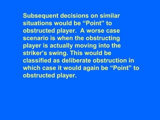 Subsequent decisions on similar
situations would be “Point” to
obstructed player. A worse case
scenario is when the obstructing
player is actually moving into the
striker’s swing. This would be
classified as deliberate obstruction in
which case it would again be “Point” to
obstructed player.
 