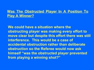 Was The Obstructed Player In A Position To
Play A Winner?
We could have a situation where the
obstructing player was making every effort to
move clear but despite this effort there was still
interference. This would be a case of
accidental obstruction rather than deliberate
obstruction so the Referee would now ask
himself “was the obstructed player prevented
from playing a winning shot?”
 