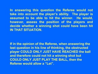 In answering this question the Referee would not
take into account the player’s ability. The player is
assumed to be able to hit the winner. He would,
however, assess the position of the players and
decide whether a winning shot could have been hit
IN THAT SITUATION.
If in the opinion of the Referee, when answering the
last question in his line of thinking, the obstructed
player COULD ONLY JUST HAVE REACHED the ball
and therefore could not hit a winning shot but
COULD ONLY JUST PLAY THE BALL, then the
Referee would allow a “Let”.
 