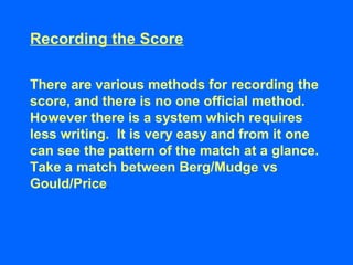 Recording the Score
There are various methods for recording the
score, and there is no one official method.
However there is a system which requires
less writing. It is very easy and from it one
can see the pattern of the match at a glance.
Take a match between Berg/Mudge vs
Gould/Price.
 