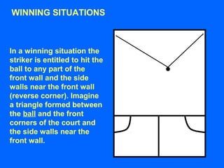WINNING SITUATIONS
In a winning situation the
striker is entitled to hit the
ball to any part of the
front wall and the side
walls near the front wall
(reverse corner). Imagine
a triangle formed between
the ball and the front
corners of the court and
the side walls near the
front wall.
 