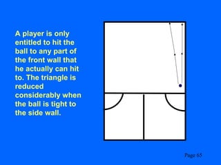 Page 65
A player is only
entitled to hit the
ball to any part of
the front wall that
he actually can hit
to. The triangle is
reduced
considerably when
the ball is tight to
the side wall.
 