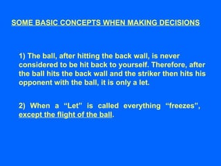 SOME BASIC CONCEPTS WHEN MAKING DECISIONS
1) The ball, after hitting the back wall, is never
considered to be hit back to yourself. Therefore, after
the ball hits the back wall and the striker then hits his
opponent with the ball, it is only a let.
2) When a “Let” is called everything “freezes”,
except the flight of the ball.
 