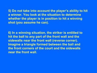 5) Do not take into account the player’s ability to hit
a winner. You look at the situation to determine
whether the player is in position to hit a winning
shot (you assume he can).
6) In a winning situation, the striker is entitled to
hit the ball to any part of the front wall and the
sidewalls near the front wall (reverse corner).
Imagine a triangle formed between the ball and
the front corners of the court and the sidewalls
near the front wall.
 