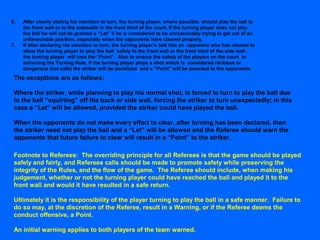 6. After clearly stating his intention to turn, the turning player, where possible, should play the ball to
the front wall or to the sidewalls in the front third of the court. If the turning player does not play
the ball he will not be granted a “Let” if he is considered to be unreasonably trying to get out of an
unfavourable position, especially when the opponents have cleared properly.
7. If after declaring his intention to turn, the turning player’s ball hits an opponent who has cleared to
allow the turning player to play the ball safely to the front wall or the front third of the side wall ,
the turning player will lose the “Point”. Also to ensure the safety of the players on the court in
enforcing the Turning Rule, if the turning player plays a shot which is considered reckless or
dangerous (not safe) the striker will be penalized and a “Point” will be awarded to the opponents.
The exceptions are as follows:
Where the striker, while planning to play his normal shot, is forced to turn to play the ball due
to the ball “squirting” off the back or side wall, forcing the striker to turn unexpectedly; in this
case a “Let” will be allowed, provided the striker could have played the ball.
When the opponents do not make every effort to clear, after turning has been declared, then
the striker need not play the ball and a “Let” will be allowed and the Referee should warn the
opponents that future failure to clear will result in a “Point” to the striker.
Footnote to Referees: The overriding principle for all Referees is that the game should be played
safely and fairly, and Referees calls should be made to promote safety while preserving the
integrity of the Rules, and the flow of the game. The Referee should include, when making his
judgement, whether or not the turning player could have reached the ball and played it to the
front wall and would it have resulted in a safe return.
Ultimately it is the responsibility of the player turning to play the ball in a safe manner. Failure to
do so may, at the discretion of the Referee, result in a Warning, or if the Referee deems the
conduct offensive, a Point.
An initial warning applies to both players of the team warned.
 