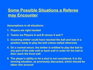 Some Possible Situations a Referee
may Encounter
Assumptions in all situations:
1. Players are right handed
2. Teams are Players A and B versus X and Y
3. Incoming striker could have reached the ball and was in a
position ready to play the ball unless stated otherwise
4. On a normal return, the striker is entitled to play the ball to
any part of the side wall or back wall in order for the ball to
then reach the front wall
5. The player’s ability to hit a shot is not considered. It is the
winning situation, as previously discussed, which should be
taken into account
 