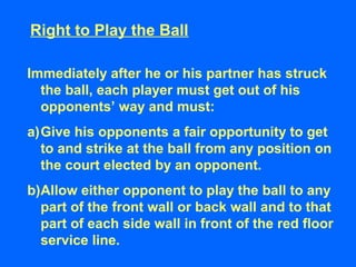 Right to Play the Ball
Immediately after he or his partner has struck
the ball, each player must get out of his
opponents’ way and must:
a)Give his opponents a fair opportunity to get
to and strike at the ball from any position on
the court elected by an opponent.
b)Allow either opponent to play the ball to any
part of the front wall or back wall and to that
part of each side wall in front of the red floor
service line.
 