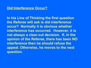In his Line of Thinking the first question
the Referee will ask is did interference
occur? Normally it is obvious whether
interference has occurred. However, it is
not always a clear-cut decision. If, in the
opinion of the Referee, there has been NO
interference then he should refuse the
appeal. Otherwise, he moves to the next
question.
Did Interference Occur?
 