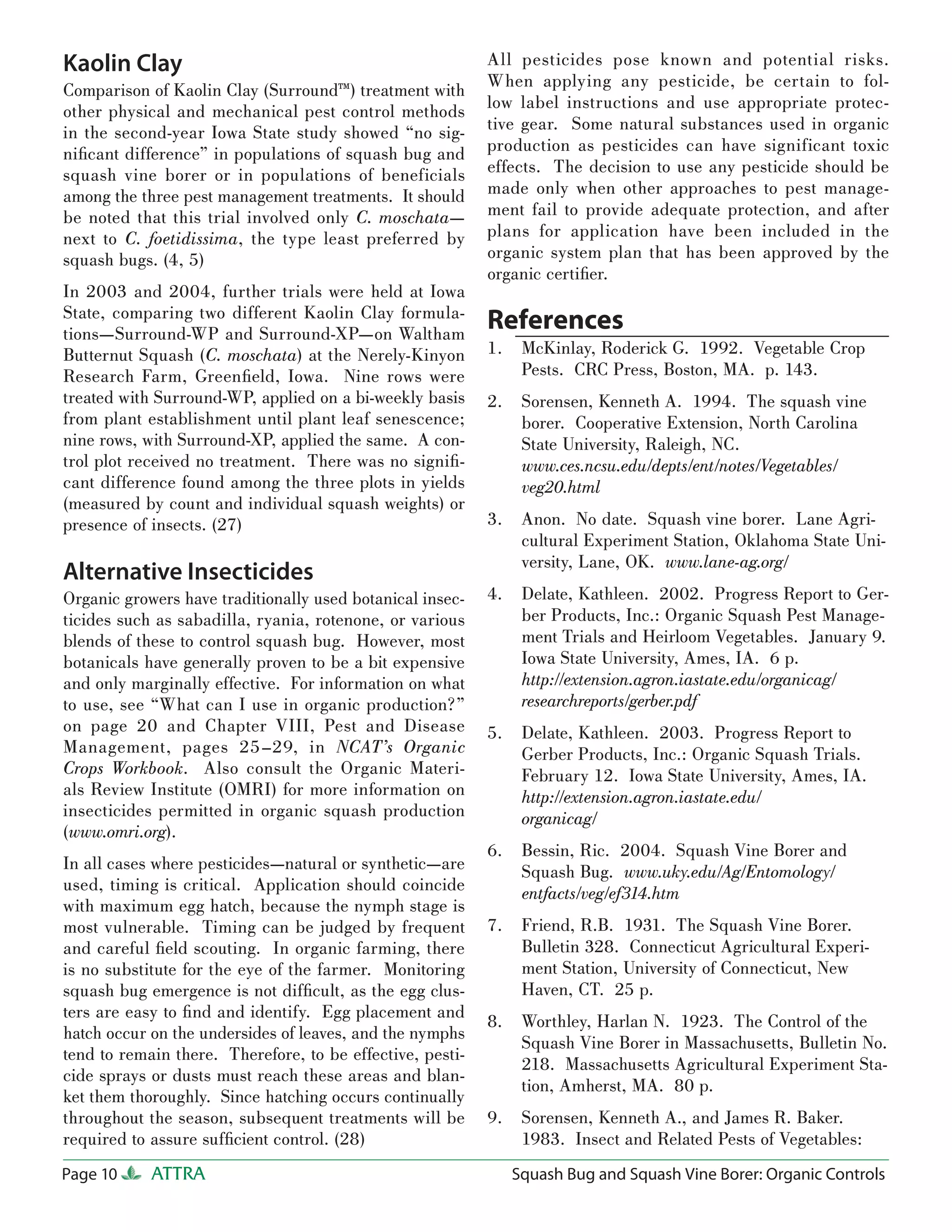 Kaolin Clay                                                All pesticides pose known and potential risks.
Comparison of Kaolin Clay (Surround™) treatment with       When applying any pesticide, be certain to fol-
other physical and mechanical pest control methods         low label instructions and use appropriate protec-
in the second-year Iowa State study showed “no sig-        tive gear. Some natural substances used in organic
niﬁcant difference” in populations of squash bug and       production as pesticides can have significant toxic
squash vine borer or in populations of beneficials         effects. The decision to use any pesticide should be
among the three pest management treatments. It should      made only when other approaches to pest manage-
be noted that this trial involved only C. moschata—        ment fail to provide adequate protection, and after
next to C. foetidissima, the type least preferred by       plans for application have been included in the
squash bugs. (4, 5)                                        organic system plan that has been approved by the
                                                           organic certiﬁer.
In 2003 and 2004, further trials were held at Iowa
State, comparing two different Kaolin Clay formula-
tions—Surround-WP and Surround-XP—on Waltham
                                                           References
Butternut Squash (C. moschata) at the Nerely-Kinyon        1.    McKinlay, Roderick G. 1992. Vegetable Crop
Research Farm, Greenﬁeld, Iowa. Nine rows were                   Pests. CRC Press, Boston, MA. p. 143.
treated with Surround-WP, applied on a bi-weekly basis     2.    Sorensen, Kenneth A. 1994. The squash vine
from plant establishment until plant leaf senescence;            borer. Cooperative Extension, North Carolina
nine rows, with Surround-XP, applied the same. A con-            State University, Raleigh, NC.
trol plot received no treatment. There was no signiﬁ-            www.ces.ncsu.edu/depts/ent/notes/Vegetables/
cant difference found among the three plots in yields            veg20.html
(measured by count and individual squash weights) or
presence of insects. (27)                                  3.    Anon. No date. Squash vine borer. Lane Agri-
                                                                 cultural Experiment Station, Oklahoma State Uni-
                                                                 versity, Lane, OK. www.lane-ag.org/
Alternative Insecticides
Organic growers have traditionally used botanical insec-   4.    Delate, Kathleen. 2002. Progress Report to Ger-
ticides such as sabadilla, ryania, rotenone, or various          ber Products, Inc.: Organic Squash Pest Manage-
blends of these to control squash bug. However, most             ment Trials and Heirloom Vegetables. January 9.
botanicals have generally proven to be a bit expensive           Iowa State University, Ames, IA. 6 p.
and only marginally effective. For information on what           http://extension.agron.iastate.edu/organicag/
to use, see “What can I use in organic production?”              researchreports/gerber.pdf
on page 20 and Chapter VIII, Pest and Disease              5.    Delate, Kathleen. 2003. Progress Report to
Management, pages 25–29, in NCAT’s Organic                       Gerber Products, Inc.: Organic Squash Trials.
Crops Workbook. Also consult the Organic Materi-                 February 12. Iowa State University, Ames, IA.
als Review Institute (OMRI) for more information on              http://extension.agron.iastate.edu/
insecticides permitted in organic squash production              organicag/
(www.omri.org).
                                                           6.    Bessin, Ric. 2004. Squash Vine Borer and
In all cases where pesticides—natural or synthetic—are           Squash Bug. www.uky.edu/Ag/Entomology/
used, timing is critical. Application should coincide            entfacts/veg/ef314.htm
with maximum egg hatch, because the nymph stage is
most vulnerable. Timing can be judged by frequent          7.    Friend, R.B. 1931. The Squash Vine Borer.
and careful ﬁeld scouting. In organic farming, there             Bulletin 328. Connecticut Agricultural Experi-
is no substitute for the eye of the farmer. Monitoring           ment Station, University of Connecticut, New
squash bug emergence is not difﬁcult, as the egg clus-           Haven, CT. 25 p.
ters are easy to ﬁnd and identify. Egg placement and
                                                           8.    Worthley, Harlan N. 1923. The Control of the
hatch occur on the undersides of leaves, and the nymphs
                                                                 Squash Vine Borer in Massachusetts, Bulletin No.
tend to remain there. Therefore, to be effective, pesti-
                                                                 218. Massachusetts Agricultural Experiment Sta-
cide sprays or dusts must reach these areas and blan-
                                                                 tion, Amherst, MA. 80 p.
ket them thoroughly. Since hatching occurs continually
throughout the season, subsequent treatments will be       9.    Sorensen, Kenneth A., and James R. Baker.
required to assure sufﬁcient control. (28)                       1983. Insect and Related Pests of Vegetables:
Page 10     ATTRA                                               Squash Bug and Squash Vine Borer: Organic Controls
 