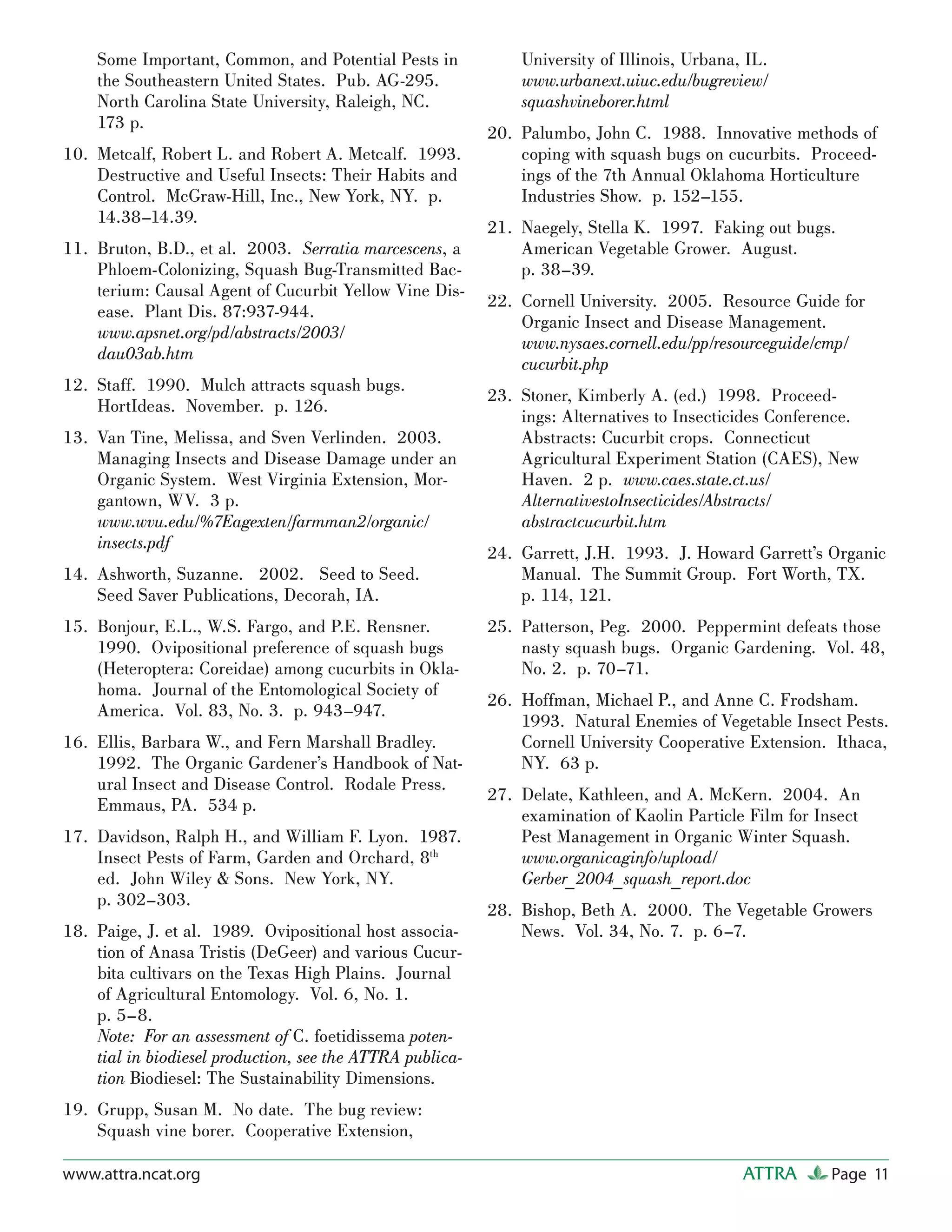 Some Important, Common, and Potential Pests in             University of Illinois, Urbana, IL.
    the Southeastern United States. Pub. AG-295.               www.urbanext.uiuc.edu/bugreview/
    North Carolina State University, Raleigh, NC.              squashvineborer.html
    173 p.
                                                           20. Palumbo, John C. 1988. Innovative methods of
10. Metcalf, Robert L. and Robert A. Metcalf. 1993.            coping with squash bugs on cucurbits. Proceed-
    Destructive and Useful Insects: Their Habits and           ings of the 7th Annual Oklahoma Horticulture
    Control. McGraw-Hill, Inc., New York, NY. p.               Industries Show. p. 152–155.
    14.38–14.39.
                                                           21. Naegely, Stella K. 1997. Faking out bugs.
11. Bruton, B.D., et al. 2003. Serratia marcescens, a          American Vegetable Grower. August.
    Phloem-Colonizing, Squash Bug-Transmitted Bac-             p. 38–39.
    terium: Causal Agent of Cucurbit Yellow Vine Dis-
                                                           22. Cornell University. 2005. Resource Guide for
    ease. Plant Dis. 87:937-944.
                                                               Organic Insect and Disease Management.
    www.apsnet.org/pd/abstracts/2003/
                                                               www.nysaes.cornell.edu/pp/resourceguide/cmp/
    dau03ab.htm
                                                               cucurbit.php
12. Staff. 1990. Mulch attracts squash bugs.
                                                           23. Stoner, Kimberly A. (ed.) 1998. Proceed-
    HortIdeas. November. p. 126.
                                                               ings: Alternatives to Insecticides Conference.
13. Van Tine, Melissa, and Sven Verlinden. 2003.               Abstracts: Cucurbit crops. Connecticut
    Managing Insects and Disease Damage under an               Agricultural Experiment Station (CAES), New
    Organic System. West Virginia Extension, Mor-              Haven. 2 p. www.caes.state.ct.us/
    gantown, WV. 3 p.                                          AlternativestoInsecticides/Abstracts/
    www.wvu.edu/%7Eagexten/farmman2/organic/                   abstractcucurbit.htm
    insects.pdf
                                                           24. Garrett, J.H. 1993. J. Howard Garrett’s Organic
14. Ashworth, Suzanne. 2002. Seed to Seed.                     Manual. The Summit Group. Fort Worth, TX.
    Seed Saver Publications, Decorah, IA.                      p. 114, 121.
15. Bonjour, E.L., W.S. Fargo, and P.E. Rensner.           25. Patterson, Peg. 2000. Peppermint defeats those
    1990. Ovipositional preference of squash bugs              nasty squash bugs. Organic Gardening. Vol. 48,
    (Heteroptera: Coreidae) among cucurbits in Okla-           No. 2. p. 70–71.
    homa. Journal of the Entomological Society of
                                                           26. Hoffman, Michael P., and Anne C. Frodsham.
    America. Vol. 83, No. 3. p. 943–947.
                                                               1993. Natural Enemies of Vegetable Insect Pests.
16. Ellis, Barbara W., and Fern Marshall Bradley.              Cornell University Cooperative Extension. Ithaca,
    1992. The Organic Gardener’s Handbook of Nat-              NY. 63 p.
    ural Insect and Disease Control. Rodale Press.
                                                           27. Delate, Kathleen, and A. McKern. 2004. An
    Emmaus, PA. 534 p.
                                                               examination of Kaolin Particle Film for Insect
17. Davidson, Ralph H., and William F. Lyon. 1987.             Pest Management in Organic Winter Squash.
    Insect Pests of Farm, Garden and Orchard, 8th              www.organicaginfo/upload/
    ed. John Wiley & Sons. New York, NY.                       Gerber_2004_squash_report.doc
    p. 302–303.
                                                           28. Bishop, Beth A. 2000. The Vegetable Growers
18. Paige, J. et al. 1989. Ovipositional host associa-         News. Vol. 34, No. 7. p. 6–7.
    tion of Anasa Tristis (DeGeer) and various Cucur-
    bita cultivars on the Texas High Plains. Journal
    of Agricultural Entomology. Vol. 6, No. 1.
    p. 5–8.
    Note: For an assessment of C. foetidissema poten-
    tial in biodiesel production, see the ATTRA publica-
    tion Biodiesel: The Sustainability Dimensions.
19. Grupp, Susan M. No date. The bug review:
    Squash vine borer. Cooperative Extension,

www.attra.ncat.org                                                                            ATTRA      Page 11
 