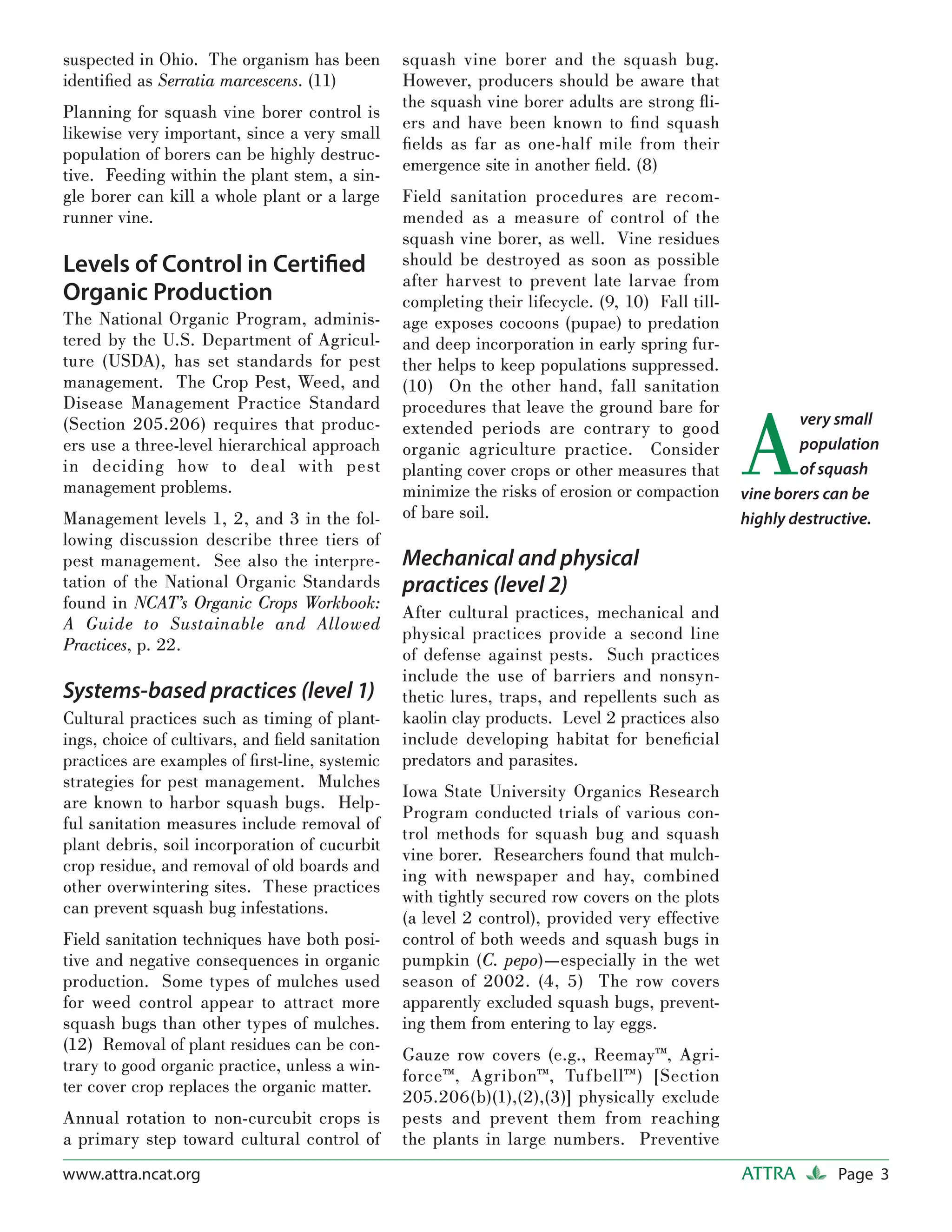 suspected in Ohio. The organism has been         squash vine borer and the squash bug.
identiﬁed as Serratia marcescens. (11)           However, producers should be aware that
                                                 the squash vine borer adults are strong ﬂi-
Planning for squash vine borer control is
                                                 ers and have been known to ﬁnd squash
likewise very important, since a very small
                                                 ﬁelds as far as one-half mile from their
population of borers can be highly destruc-
                                                 emergence site in another ﬁeld. (8)
tive. Feeding within the plant stem, a sin-
gle borer can kill a whole plant or a large      Field sanitation procedures are recom-
runner vine.                                     mended as a measure of control of the
                                                 squash vine borer, as well. Vine residues
Levels of Control in Certiﬁed                    should be destroyed as soon as possible
                                                 after harvest to prevent late larvae from
Organic Production                               completing their lifecycle. (9, 10) Fall till-
The National Organic Program, adminis-           age exposes cocoons (pupae) to predation
tered by the U.S. Department of Agricul-         and deep incorporation in early spring fur-
ture (USDA), has set standards for pest          ther helps to keep populations suppressed.
management. The Crop Pest, Weed, and             (10) On the other hand, fall sanitation
Disease Management Practice Standard


                                                                                                  A
                                                 procedures that leave the ground bare for
(Section 205.206) requires that produc-                                                                   very small
                                                 extended periods are contrary to good
ers use a three-level hierarchical approach      organic agriculture practice. Consider                   population
in deciding how to deal with pest                planting cover crops or other measures that              of squash
management problems.                             minimize the risks of erosion or compaction      vine borers can be
Management levels 1, 2, and 3 in the fol-        of bare soil.                                    highly destructive.
lowing discussion describe three tiers of
pest management. See also the interpre-          Mechanical and physical
tation of the National Organic Standards         practices (level 2)
found in NCAT’s Organic Crops Workbook:
                                                 After cultural practices, mechanical and
A Guide to Sustainable and Allowed
                                                 physical practices provide a second line
Practices, p. 22.
                                                 of defense against pests. Such practices
                                                 include the use of barriers and nonsyn-
Systems-based practices (level 1)                thetic lures, traps, and repellents such as
Cultural practices such as timing of plant-      kaolin clay products. Level 2 practices also
ings, choice of cultivars, and ﬁeld sanitation   include developing habitat for beneﬁcial
practices are examples of ﬁrst-line, systemic    predators and parasites.
strategies for pest management. Mulches
                                                 Iowa State University Organics Research
are known to harbor squash bugs. Help-
                                                 Program conducted trials of various con-
ful sanitation measures include removal of
                                                 trol methods for squash bug and squash
plant debris, soil incorporation of cucurbit
                                                 vine borer. Researchers found that mulch-
crop residue, and removal of old boards and
                                                 ing with newspaper and hay, combined
other overwintering sites. These practices
                                                 with tightly secured row covers on the plots
can prevent squash bug infestations.
                                                 (a level 2 control), provided very effective
Field sanitation techniques have both posi-      control of both weeds and squash bugs in
tive and negative consequences in organic        pumpkin (C. pepo)—especially in the wet
production. Some types of mulches used           season of 2002. (4, 5) The row covers
for weed control appear to attract more          apparently excluded squash bugs, prevent-
squash bugs than other types of mulches.         ing them from entering to lay eggs.
(12) Removal of plant residues can be con-
                                                 Gauze row covers (e.g., Reemay™, Agri-
trary to good organic practice, unless a win-
                                                 force™, Agribon™, Tuf bell™) [Section
ter cover crop replaces the organic matter.
                                                 205.206(b)(1),(2),(3)] physically exclude
Annual rotation to non-curcubit crops is         pests and prevent them from reaching
a primary step toward cultural control of        the plants in large numbers. Preventive
www.attra.ncat.org                                                                                ATTRA        Page 3
 