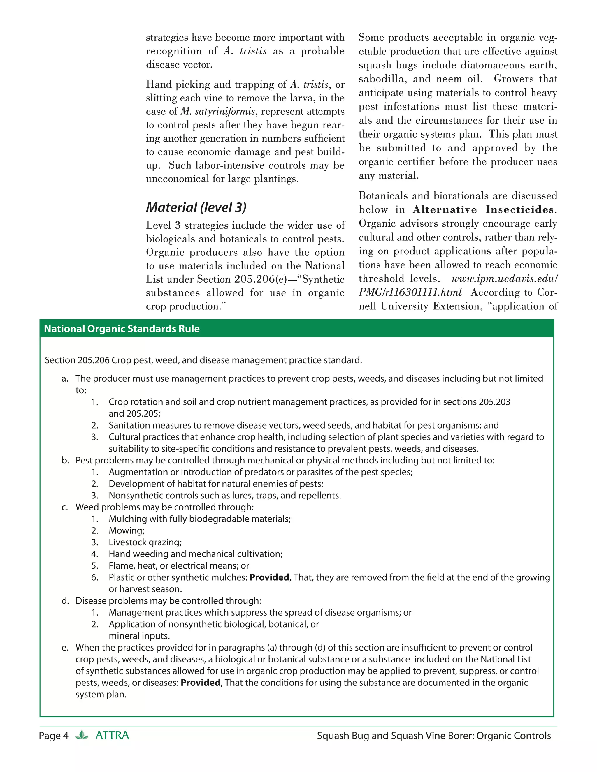 strategies have become more important with          Some products acceptable in organic veg-
                        recognition of A. tristis as a probable             etable production that are effective against
                        disease vector.                                     squash bugs include diatomaceous earth,
                        Hand picking and trapping of A. tristis, or         sabodilla, and neem oil. Growers that
                        slitting each vine to remove the larva, in the      anticipate using materials to control heavy
                        case of M. satyriniformis, represent attempts       pest infestations must list these materi-
                        to control pests after they have begun rear-        als and the circumstances for their use in
                        ing another generation in numbers sufﬁcient         their organic systems plan. This plan must
                        to cause economic damage and pest build-            be submitted to and approved by the
                        up. Such labor-intensive controls may be            organic certiﬁer before the producer uses
                        uneconomical for large plantings.                   any material.
                                                                            Botanicals and biorationals are discussed
                        Material (level 3)                                  below in Alternative Insecticides.
                        Level 3 strategies include the wider use of         Organic advisors strongly encourage early
                        biologicals and botanicals to control pests.        cultural and other controls, rather than rely-
                        Organic producers also have the option              ing on product applications after popula-
                        to use materials included on the National           tions have been allowed to reach economic
                        List under Section 205.206(e)—“Synthetic            threshold levels. www.ipm.ucdavis.edu/
                        substances allowed for use in organic               PMG/r116301111.html According to Cor-
                        crop production.”                                   nell University Extension, “application of
 National Organic Standards Rule

 Section 205.206 Crop pest, weed, and disease management practice standard.
    a. The producer must use management practices to prevent crop pests, weeds, and diseases including but not limited
       to:
           1. Crop rotation and soil and crop nutrient management practices, as provided for in sections 205.203
               and 205.205;
           2. Sanitation measures to remove disease vectors, weed seeds, and habitat for pest organisms; and
           3. Cultural practices that enhance crop health, including selection of plant species and varieties with regard to
               suitability to site-speciﬁc conditions and resistance to prevalent pests, weeds, and diseases.
    b. Pest problems may be controlled through mechanical or physical methods including but not limited to:
           1. Augmentation or introduction of predators or parasites of the pest species;
           2. Development of habitat for natural enemies of pests;
           3. Nonsynthetic controls such as lures, traps, and repellents.
    c. Weed problems may be controlled through:
           1. Mulching with fully biodegradable materials;
           2. Mowing;
           3. Livestock grazing;
           4. Hand weeding and mechanical cultivation;
           5. Flame, heat, or electrical means; or
           6. Plastic or other synthetic mulches: Provided, That, they are removed from the ﬁeld at the end of the growing
               or harvest season.
    d. Disease problems may be controlled through:
           1. Management practices which suppress the spread of disease organisms; or
           2. Application of nonsynthetic biological, botanical, or
               mineral inputs.
    e. When the practices provided for in paragraphs (a) through (d) of this section are insuﬃcient to prevent or control
       crop pests, weeds, and diseases, a biological or botanical substance or a substance included on the National List
       of synthetic substances allowed for use in organic crop production may be applied to prevent, suppress, or control
       pests, weeds, or diseases: Provided, That the conditions for using the substance are documented in the organic
       system plan.



Page 4      ATTRA                                                 Squash Bug and Squash Vine Borer: Organic Controls
 