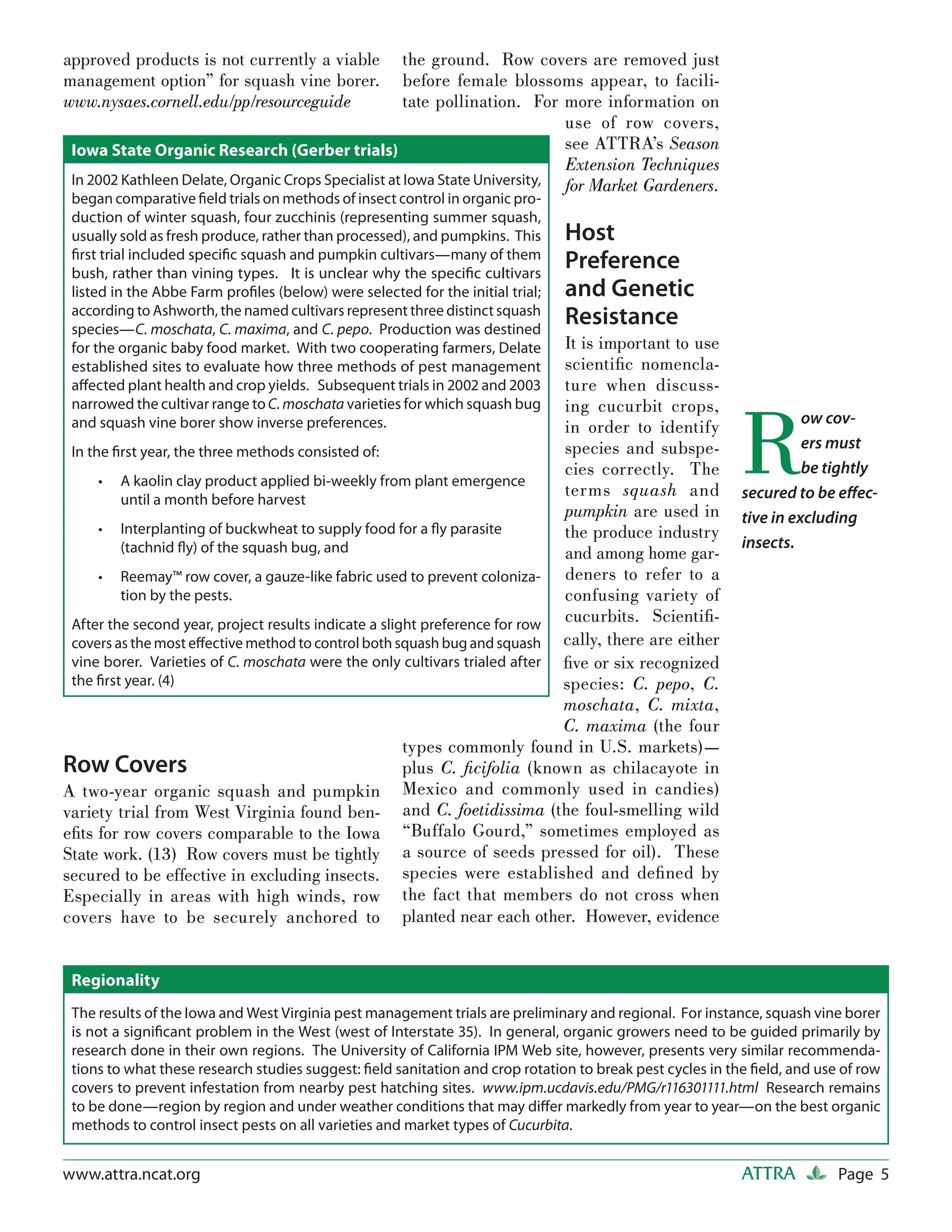 approved products is not currently a viable           the ground. Row covers are removed just
management option” for squash vine borer.             before female blossoms appear, to facili-
www.nysaes.cornell.edu/pp/resourceguide               tate pollination. For more information on
                                                                             use of row covers,
 Iowa State Organic Research (Gerber trials)                                 see ATTRA’s Season
                                                                             Extension Techniques
 In 2002 Kathleen Delate, Organic Crops Specialist at Iowa State University, for Market Gardeners.
 began comparative ﬁeld trials on methods of insect control in organic pro-
 duction of winter squash, four zucchinis (representing summer squash,
 usually sold as fresh produce, rather than processed), and pumpkins. This      Host
 ﬁrst trial included speciﬁc squash and pumpkin cultivars—many of them
 bush, rather than vining types. It is unclear why the speciﬁc cultivars
                                                                                Preference
 listed in the Abbe Farm proﬁles (below) were selected for the initial trial;   and Genetic
 according to Ashworth, the named cultivars represent three distinct squash
 species—C. moschata, C. maxima, and C. pepo. Production was destined
                                                                                Resistance
 for the organic baby food market. With two cooperating farmers, Delate      It is important to use
 established sites to evaluate how three methods of pest management          scientiﬁc nomencla-
 aﬀected plant health and crop yields. Subsequent trials in 2002 and 2003    ture when discuss-



                                                                                                           R
 narrowed the cultivar range to C. moschata varieties for which squash bug   ing cucurbit crops,
 and squash vine borer show inverse preferences.                                                                     ow cov-
                                                                             in order to identify
 In the ﬁrst year, the three methods consisted of:                           species and subspe-                     ers must
                                                                             cies correctly. The                     be tightly
      • A kaolin clay product applied bi-weekly from plant emergence
         until a month before harvest
                                                                             terms squash and              secured to be eﬀec-
                                                                             pumpkin are used in           tive in excluding
      • Interplanting of buckwheat to supply food for a ﬂy parasite          the produce industry
         (tachnid ﬂy) of the squash bug, and                                                               insects.
                                                                             and among home gar-
      • Reemay™ row cover, a gauze-like fabric used to prevent coloniza-     deners to refer to a
         tion by the pests.                                                  confusing variety of
 After the second year, project results indicate a slight preference for row cucurbits. Scientiﬁ-
 covers as the most eﬀective method to control both squash bug and squash cally, there are either
 vine borer. Varieties of C. moschata were the only cultivars trialed after ﬁve or six recognized
 the ﬁrst year. (4)                                                          species: C. pepo, C.
                                                                             moschata, C. mixta,
                                                                             C. maxima (the four
                                                       types commonly found in U.S. markets)—
Row Covers                                             plus C. ﬁcifolia (known as chilacayote in
A two-year organic squash and pumpkin Mexico and commonly used in candies)
variety trial from West Virginia found ben- and C. foetidissima (the foul-smelling wild
eﬁts for row covers comparable to the Iowa “Buffalo Gourd,” sometimes employed as
State work. (13) Row covers must be tightly a source of seeds pressed for oil). These
secured to be effective in excluding insects. species were established and deﬁned by
Especially in areas with high winds, row the fact that members do not cross when
covers have to be securely anchored to planted near each other. However, evidence


 Regionality
 The results of the Iowa and West Virginia pest management trials are preliminary and regional. For instance, squash vine borer
 is not a signiﬁcant problem in the West (west of Interstate 35). In general, organic growers need to be guided primarily by
 research done in their own regions. The University of California IPM Web site, however, presents very similar recommenda-
 tions to what these research studies suggest: ﬁeld sanitation and crop rotation to break pest cycles in the ﬁeld, and use of row
 covers to prevent infestation from nearby pest hatching sites. www.ipm.ucdavis.edu/PMG/r116301111.html Research remains
 to be done—region by region and under weather conditions that may diﬀer markedly from year to year—on the best organic
 methods to control insect pests on all varieties and market types of Cucurbita.


www.attra.ncat.org                                                                                         ATTRA          Page 5
 