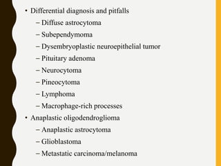 • Differential diagnosis and pitfalls
– Diffuse astrocytoma
– Subependymoma
– Dysembryoplastic neuroepithelial tumor
– Pituitary adenoma
– Neurocytoma
– Pineocytoma
– Lymphoma
– Macrophage-rich processes
• Anaplastic oligodendroglioma
– Anaplastic astrocytoma
– Glioblastoma
– Metastatic carcinoma/melanoma
 