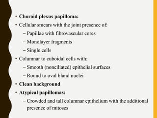 • Choroid plexus papilloma:
• Cellular smears with the joint presence of:
– Papillae with fibrovascular cores
– Monolayer fragments
– Single cells
• Columnar to cuboidal cells with:
– Smooth (nonciliated) epithelial surfaces
– Round to oval bland nuclei
• Clean background
• Atypical papillomas:
– Crowded and tall columnar epithelium with the additional
presence of mitoses
 
