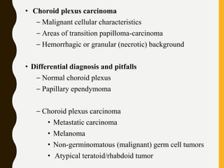 • Choroid plexus carcinoma
– Malignant cellular characteristics
– Areas of transition papilloma-carcinoma
– Hemorrhagic or granular (necrotic) background
• Differential diagnosis and pitfalls
– Normal choroid plexus
– Papillary ependymoma
– Choroid plexus carcinoma
• Metastatic carcinoma
• Melanoma
• Non-germinomatous (malignant) germ cell tumors
• Atypical teratoid/rhabdoid tumor
 
