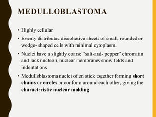 MEDULLOBLASTOMA
• Highly cellular
• Evenly distributed discohesive sheets of small, rounded or
wedge- shaped cells with minimal cytoplasm.
• Nuclei have a slightly coarse “salt-and- pepper” chromatin
and lack nucleoli, nuclear membranes show folds and
indentations
• Medulloblastoma nuclei often stick together forming short
chains or circles or conform around each other, giving the
characteristic nuclear molding
 