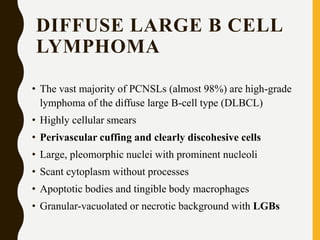 DIFFUSE LARGE B CELL
LYMPHOMA
• The vast majority of PCNSLs (almost 98%) are high-grade
lymphoma of the diffuse large B-cell type (DLBCL)
• Highly cellular smears
• Perivascular cuffing and clearly discohesive cells
• Large, pleomorphic nuclei with prominent nucleoli
• Scant cytoplasm without processes
• Apoptotic bodies and tingible body macrophages
• Granular-vacuolated or necrotic background with LGBs
 