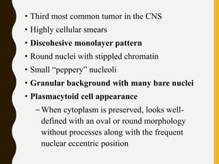 • Third most common tumor in the CNS
• Highly cellular smears
• Discohesive monolayer pattern
• Round nuclei with stippled chromatin
• Small “peppery” nucleoli
• Granular background with many bare nuclei
• Plasmacytoid cell appearance
–When cytoplasm is preserved, looks well-
defined with an oval or round morphology
without processes along with the frequent
nuclear eccentric position
 
