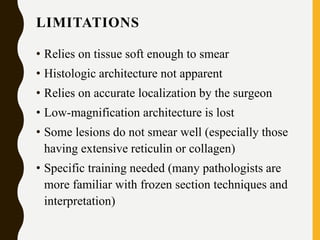 LIMITATIONS
• Relies on tissue soft enough to smear
• Histologic architecture not apparent
• Relies on accurate localization by the surgeon
• Low-magnification architecture is lost
• Some lesions do not smear well (especially those
having extensive reticulin or collagen)
• Specific training needed (many pathologists are
more familiar with frozen section techniques and
interpretation)
 