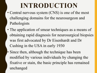 INTRODUCTION
• Central nervous system (CNS) is one of the most
challenging domains for the neurosurgeon and
Pathologists
• The application of smear techniques as a means of
obtaining rapid diagnosis for neurosurgical biopsies
was first advocated by Dr Eisenhardt and Dr
Cushing in the USA in early 1930
• Since then, although the technique has been
modified by various individuals by changing the
fixative or stain, the basic principle has remained
unchanged
 