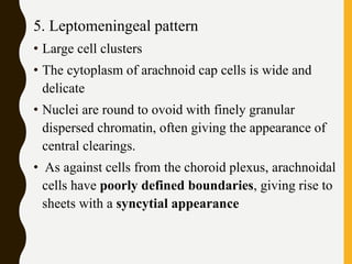 5. Leptomeningeal pattern
• Large cell clusters
• The cytoplasm of arachnoid cap cells is wide and
delicate
• Nuclei are round to ovoid with finely granular
dispersed chromatin, often giving the appearance of
central clearings.
• As against cells from the choroid plexus, arachnoidal
cells have poorly defined boundaries, giving rise to
sheets with a syncytial appearance
 
