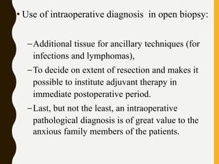 • Use of intraoperative diagnosis in open biopsy:
–Additional tissue for ancillary techniques (for
infections and lymphomas),
–To decide on extent of resection and makes it
possible to institute adjuvant therapy in
immediate postoperative period.
–Last, but not the least, an intraoperative
pathological diagnosis is of great value to the
anxious family members of the patients.
 