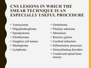 CNS LESIONS IN WHICH THE
SMEAR TECHNIQUE IS AN
ESPECIALLY USEFUL PROCEDURE
• Astrocytoma
• Oligodendroglioma
• Ependymoma
• Glioblastoma
• Ganglion cell tumors
• Meningioma
• Lymphoma
• Germinoma
• Pituitary adenoma
• Metastases
• Reactive gliosis
• Cerebral infarction
• Inflammatory processes
• Demyelinating disorders
• Cranial and spinal bone
masses
 