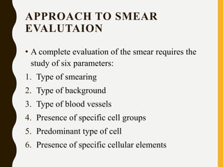 APPROACH TO SMEAR
EVALUTAION
• A complete evaluation of the smear requires the
study of six parameters:
1. Type of smearing
2. Type of background
3. Type of blood vessels
4. Presence of specific cell groups
5. Predominant type of cell
6. Presence of specific cellular elements
 