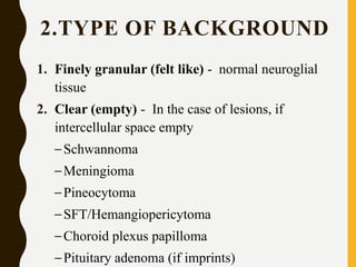 2.TYPE OF BACKGROUND
1. Finely granular (felt like) - normal neuroglial
tissue
2. Clear (empty) - In the case of lesions, if
intercellular space empty
–Schwannoma
–Meningioma
–Pineocytoma
–SFT/Hemangiopericytoma
–Choroid plexus papilloma
–Pituitary adenoma (if imprints)
 