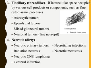 3. Fibrillary (threadlike)- if intercellular space occupied
by various cell products or components, such as fine
cytoplasmic processes
–Astrocytic tumors
–Ependymal tumors
–Mixed glioneural tumors
–Neuronal tumors (fine neuropil)
4. Necrotic (dirty)
–Necrotic primary tumors - Necrotizing infections
–Radiation necrosis - Necrotic metastasis
–Necrotic CNS lymphoma
–Cerebral infarction
 