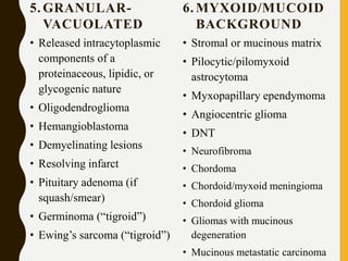 5. GRANULAR-
VACUOLATED
• Released intracytoplasmic
components of a
proteinaceous, lipidic, or
glycogenic nature
• Oligodendroglioma
• Hemangioblastoma
• Demyelinating lesions
• Resolving infarct
• Pituitary adenoma (if
squash/smear)
• Germinoma (“tigroid”)
• Ewing’s sarcoma (“tigroid”)
6. MYXOID/MUCOID
BACKGROUND
• Stromal or mucinous matrix
• Pilocytic/pilomyxoid
astrocytoma
• Myxopapillary ependymoma
• Angiocentric glioma
• DNT
• Neurofibroma
• Chordoma
• Chordoid/myxoid meningioma
• Chordoid glioma
• Gliomas with mucinous
degeneration
• Mucinous metastatic carcinoma
 