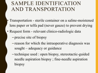 SAMPLE IDENTIFICATION
AND TRANSPORTATION
• Transportation - sterile container on a saline-moistened
lens paper or telfa pad (never gauze) to prevent drying
• Request form - relevant clinico-radiologic data
–precise site of biopsy
–reason for which the intraoperative diagnosis was
sought – adequacy or guidance
–technique used : open biopsy, stereotactic-guided
needle aspiration biopsy ; fine-needle aspiration
biopsy
 