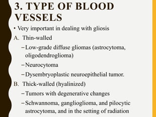 3. TYPE OF BLOOD
VESSELS
• Very important in dealing with gliosis
A. Thin-walled
–Low-grade diffuse gliomas (astrocytoma,
oligodendroglioma)
–Neurocytoma
–Dysembryoplastic neuroepithelial tumor.
B. Thick-walled (hyalinized)
–Tumors with degenerative changes
–Schwannoma, ganglioglioma, and pilocytic
astrocytoma, and in the setting of radiation
 