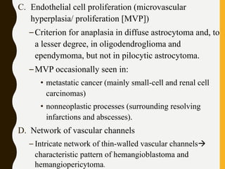 C. Endothelial cell proliferation (microvascular
hyperplasia/ proliferation [MVP])
–Criterion for anaplasia in diffuse astrocytoma and, to
a lesser degree, in oligodendroglioma and
ependymoma, but not in pilocytic astrocytoma.
–MVP occasionally seen in:
• metastatic cancer (mainly small-cell and renal cell
carcinomas)
• nonneoplastic processes (surrounding resolving
infarctions and abscesses).
D. Network of vascular channels
– Intricate network of thin-walled vascular channels
characteristic pattern of hemangioblastoma and
hemangiopericytoma.
 