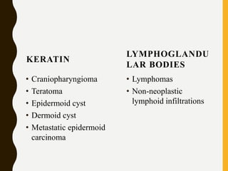 KERATIN
• Craniopharyngioma
• Teratoma
• Epidermoid cyst
• Dermoid cyst
• Metastatic epidermoid
carcinoma
LYMPHOGLANDU
LAR BODIES
• Lymphomas
• Non-neoplastic
lymphoid infiltrations
 