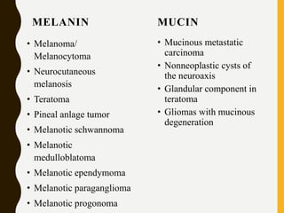 MELANIN
• Melanoma/
Melanocytoma
• Neurocutaneous
melanosis
• Teratoma
• Pineal anlage tumor
• Melanotic schwannoma
• Melanotic
medulloblatoma
• Melanotic ependymoma
• Melanotic paraganglioma
• Melanotic progonoma
MUCIN
• Mucinous metastatic
carcinoma
• Nonneoplastic cysts of
the neuroaxis
• Glandular component in
teratoma
• Gliomas with mucinous
degeneration
 