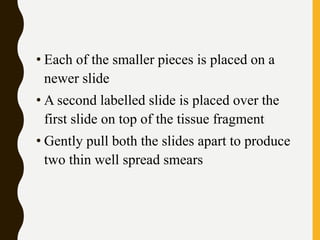 • Each of the smaller pieces is placed on a
newer slide
• A second labelled slide is placed over the
first slide on top of the tissue fragment
• Gently pull both the slides apart to produce
two thin well spread smears
 