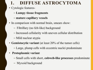 1. DIFFUSE ASTROCYTOMA
• Cytologic features-
– Lumpy tissue fragments
– mature capillary vessels
• In comparison with normal brain, smears show:
– Fibrillary (no felt-like) background
– Increased cellularity with uneven cellular distribution
– Mild nuclear atypia
• Gemistocytic variant (at least 20% of the tumor cells)
– Large, plump cells with eccentric nuclei predominate
• Protoplasmic variant
– Small cells with short, cobweb-like processes predominate
– Myxoid background
 