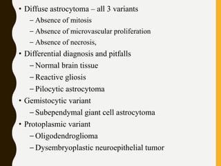 • Diffuse astrocytoma – all 3 variants
– Absence of mitosis
– Absence of microvascular proliferation
– Absence of necrosis,
• Differential diagnosis and pitfalls
– Normal brain tissue
– Reactive gliosis
– Pilocytic astrocytoma
• Gemistocytic variant
– Subependymal giant cell astrocytoma
• Protoplasmic variant
– Oligodendroglioma
– Dysembryoplastic neuroepithelial tumor
 