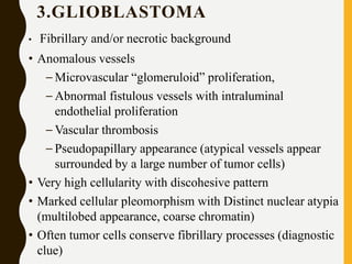 3.GLIOBLASTOMA
• Fibrillary and/or necrotic background
• Anomalous vessels
– Microvascular “glomeruloid” proliferation,
– Abnormal fistulous vessels with intraluminal
endothelial proliferation
– Vascular thrombosis
– Pseudopapillary appearance (atypical vessels appear
surrounded by a large number of tumor cells)
• Very high cellularity with discohesive pattern
• Marked cellular pleomorphism with Distinct nuclear atypia
(multilobed appearance, coarse chromatin)
• Often tumor cells conserve fibrillary processes (diagnostic
clue)
 