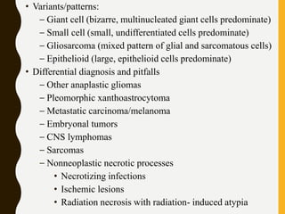 • Variants/patterns:
– Giant cell (bizarre, multinucleated giant cells predominate)
– Small cell (small, undifferentiated cells predominate)
– Gliosarcoma (mixed pattern of glial and sarcomatous cells)
– Epithelioid (large, epithelioid cells predominate)
• Differential diagnosis and pitfalls
– Other anaplastic gliomas
– Pleomorphic xanthoastrocytoma
– Metastatic carcinoma/melanoma
– Embryonal tumors
– CNS lymphomas
– Sarcomas
– Nonneoplastic necrotic processes
• Necrotizing infections
• Ischemic lesions
• Radiation necrosis with radiation- induced atypia
 