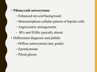 • Pilomyxoid astrocytoma
– Enhanced myxoid background
– Monomorphous cellular pattern of bipolar cells
– Angiocentric arrangements
– RFs and EGBs typically absent
• Differential diagnosis and pitfalls
– Diffuse astrocytoma (any grade)
– Ependymoma
– Piloid gliosis
 
