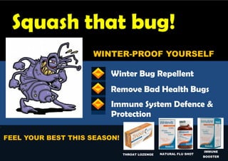 Squash that bug!
                        WINTER-PROOF YOURSELF

                             Winter Bug Repellent
                             Remove Bad Health Bugs
                             Immune System Defence &
                             Protection
s



    FEEL YOUR BEST THIS SEASON!
                                                                      IMMUNE
                                  THROAT LOZENGE   NATURAL FLU SHOT
                                                                      BOOSTER
 
