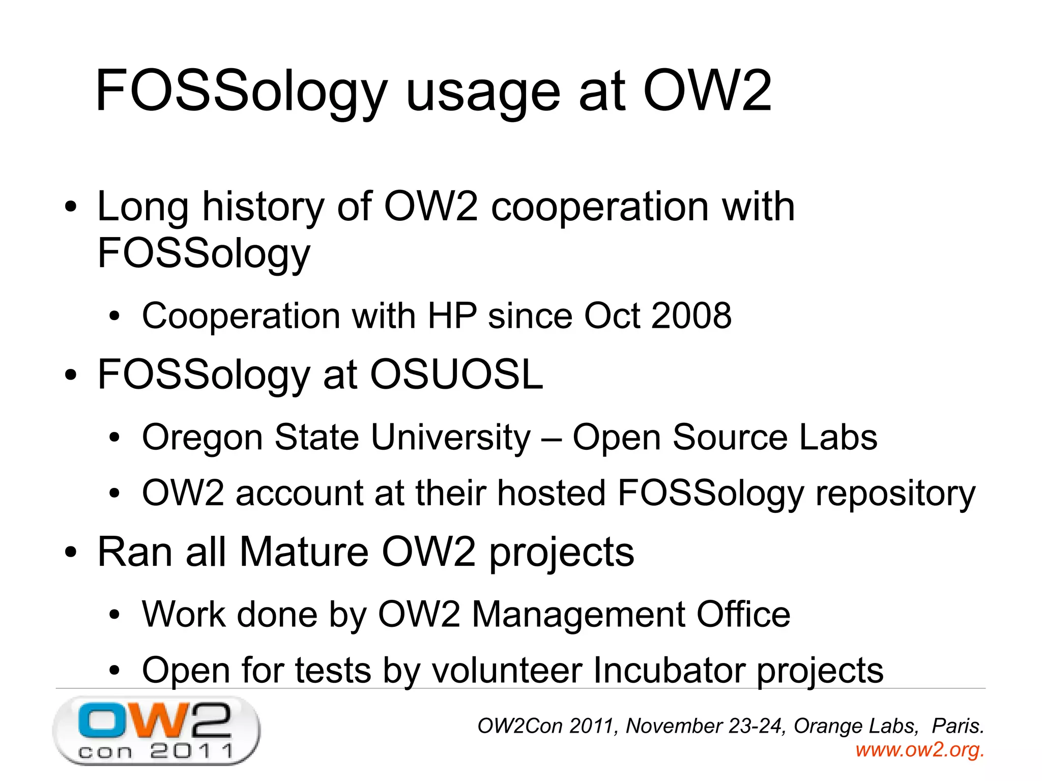 FOSSology usage at OW2
● Long history of OW2 cooperation with
FOSSology
● Cooperation with HP since Oct 2008
● FOSSology at OSUOSL
● Oregon State University – Open Source Labs
● OW2 account at their hosted FOSSology repository
● Ran all Mature OW2 projects
● Work done by OW2 Management Office
● Open for tests by volunteer Incubator projects
OW2Con 2011, November 23-24, Orange Labs, Paris.
www.ow2.org.