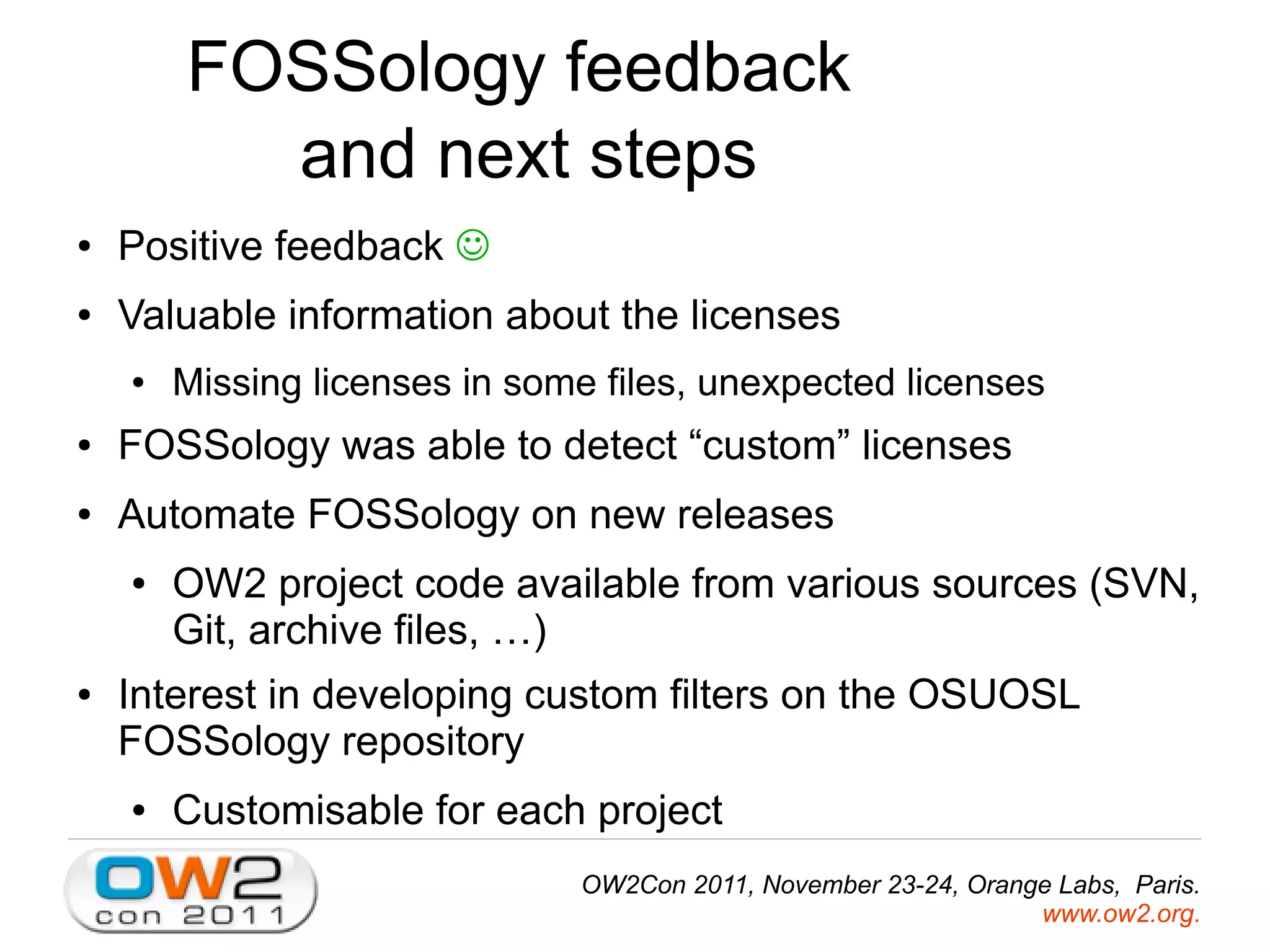FOSSology feedback
and next steps
● Positive feedback
● Valuable information about the licenses
● Missing licenses in some files, unexpected licenses
● FOSSology was able to detect “custom” licenses
● Automate FOSSology on new releases
● OW2 project code available from various sources (SVN,
Git, archive files, …)
● Interest in developing custom filters on the OSUOSL
FOSSology repository
● Customisable for each project
OW2Con 2011, November 23-24, Orange Labs, Paris.
www.ow2.org.