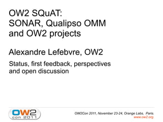OW2 SQuAT:
SONAR, Qualipso OMM
and OW2 projects

Alexandre Lefebvre, OW2
Status, first feedback, perspectives
and open discussion




                       OW2Con 2011, November 23-24, Orange Labs, Paris.
                                                         www.ow2.org.
 