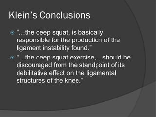 Klein’s Conclusions
 “…the deep squat, is basically
responsible for the production of the
ligament instability found.”
 “…the deep squat exercise,…should be
discouraged from the standpoint of its
debilitative effect on the ligamental
structures of the knee.”
 